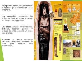 Fotografías deben ser pertinentes
y aportar gran información a la
infografía.
Los recuadros enmarcan las
imágenes, marcan el territorio de
informaciones específicas.
Las líneas separan informaciones
distintas, resaltan gráficos, y
señalan la relación entre un texto
y un gráfico.
Tramados y fondos asemejan
banderas, territorios; también se
usan para resaltar una
información.
 