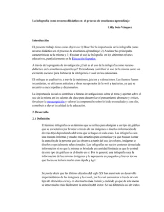 La infografía como recurso didáctico en el proceso de enseñanza-aprendizaje
Lilly Soto Vásquez

Introducción
El presente trabajo tiene como objetivos:1) Describir la importancia de la infografía como
recurso didáctico en el proceso de enseñanza-aprendizaje; 2) Analizar las principales
características de la misma y 3) Evaluar el uso de infografía en los diferentes niveles
educativos, particularmente en la Educación Superior.
A través de la pregunta de investigación ¿Cuál es el uso de la infografía como recurso
didáctico en la enseñanza-aprendizaje? Pretendemos contribuir al uso de la misma como un
elemento esencial para fortalecer la inteligencia visual en los educandos.
El enfoque es cualitativo, a través de opiniones, juicios y valoraciones. Las fuentes fueron
secundarias, se utilizaron artículos y obras recuperados de la web y terciarias, ya que se
recurrió a enciclopedias y diccionarios.
La importancia social es contribuir a futuras investigaciones sobre el tema y aportar sobre el
uso de la misma en los salones de clase para desarrollar el pensamiento abstracto y crítico,
fortalecer la metacognición y valorar la comprensión sobre lo leído o estudiado y con ello,
contribuir a elevar la calidad de la educación.
2. Desarrollo
2.1 Definición
El término infografía es un término que se utiliza para designar a un tipo de gráfico
que se caracteriza por brindar a través de las imágenes o diseños información de
diverso tipo dependiendo del tema que se toque en cada caso. Las infografías son
una manera informal y mucho más atractiva para comunicar ya que buscan llamar
la atención de la persona que las observa a partir del uso de colores, imágenes o
diseños especialmente seleccionados. Las infografías no suelen contener demasiada
información si no que la misma es brindada en cantidad limitada ya que lo central
de este tipo de gráficas es el diseño en sí. Por lo general, una infografía saca la
información de las mismas imágenes y la representa en pequeños y breves textos
que hacen su lectura mucho más rápida y ágil.

Se puede decir que las últimas décadas del siglo XX han mostrado un desarrollo
importantísimo de las imágenes y lo visual, por lo cual comunicar a través de este
tipo de elementos es hoy en día mucho más común y cómodo ya que de este modo
se atrae mucho más fácilmente la atención del lector. Se las diferencia así de textos

 