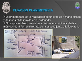 FIJACION PLANIMETRICAFIJACION PLANIMETRICA
La primera fase es la realización de un croquis a mano alzadaLa primera fase es la realización de un croquis a mano alzada
y después el desarrollo en el ordenadory después el desarrollo en el ordenador
El croquis o plano que se levanta con sus particularidadesEl croquis o plano que se levanta con sus particularidades
métricas dará forma al retrato de la escena junto a la fotografíamétricas dará forma al retrato de la escena junto a la fotografía
14
 