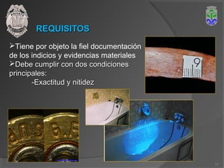 REQUISITOSREQUISITOS
Tiene por objeto la fiel documentación
de los indicios y evidencias materiales
Debe cumplir con dos condicionesDebe cumplir con dos condiciones
principales:principales:
-Exactitud y nitidez-Exactitud y nitidez
17
 