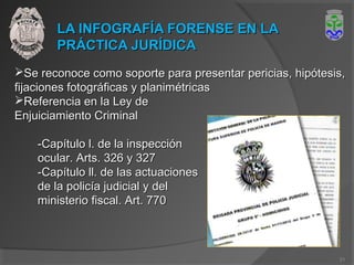 LA INFOGRAFÍA FORENSE EN LALA INFOGRAFÍA FORENSE EN LA
PRÁCTICA JURÍDICAPRÁCTICA JURÍDICA
Se reconoce como soporte para presentar pericias, hipótesis,Se reconoce como soporte para presentar pericias, hipótesis,
fijaciones fotográficas y planimétricasfijaciones fotográficas y planimétricas
Referencia en la Ley deReferencia en la Ley de
Enjuiciamiento CriminalEnjuiciamiento Criminal
-Capítulo l. de la inspección-Capítulo l. de la inspección
ocular. Arts. 326 y 327ocular. Arts. 326 y 327
-Capítulo ll. de las actuaciones-Capítulo ll. de las actuaciones
de la policía judicial y delde la policía judicial y del
ministerio fiscal. Art. 770ministerio fiscal. Art. 770
21
 