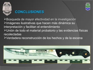CONCLUSIONESCONCLUSIONES
Búsqueda de mayor efectividad en la investigaciónBúsqueda de mayor efectividad en la investigación
Imágenes ilustrativas que hacen más dinámica su
interpretación y facilitan el entendimiento
Unión de todo el material probatorio y las evidencias físicas
recolectadas
Verdadera reconstrucción de los hechos y de la escena
23
 