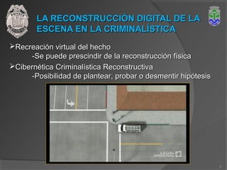 LA RECONSTRUCCIÓN DIGITAL DE LALA RECONSTRUCCIÓN DIGITAL DE LA
ESCENA EN LA CRIMINALÍSTICAESCENA EN LA CRIMINALÍSTICA
Recreación virtual del hechoRecreación virtual del hecho
-Se puede prescindir de la reconstrucción física-Se puede prescindir de la reconstrucción física
Cibernética Criminalística ReconstructivaCibernética Criminalística Reconstructiva
-Posibilidad de plantear, probar o desmentir hipótesis-Posibilidad de plantear, probar o desmentir hipótesis
8
 