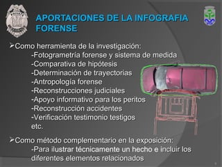 APORTACIONES DE LA INFOGRAFIAAPORTACIONES DE LA INFOGRAFIA
FORENSEFORENSE
Como herramienta de la investigación:Como herramienta de la investigación:
-Fotogrametría forense y sistema de medida-Fotogrametría forense y sistema de medida
-Comparativa de hipótesis-Comparativa de hipótesis
-Determinación de trayectorias-Determinación de trayectorias
-Antropología forense-Antropología forense
-Reconstrucciones judicialesReconstrucciones judiciales
-Apoyo informativo para los peritosApoyo informativo para los peritos
-Reconstrucción accidentesReconstrucción accidentes
-Verificación testimonio testigosVerificación testimonio testigos
etc.etc.
Como método complementario en la exposición:Como método complementario en la exposición:
-Para il-Para ilustrar técnicamente un hecho e incluir losncluir los
diferentes elementos relacionadosdiferentes elementos relacionados
9
 