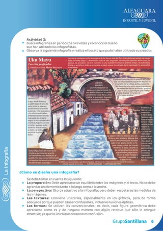 INFANTIL Y JUVENIL




                   Actividad 2:
                   Busca infografías en periódicos o revistas y reconoce el diseño
                   que han utilizado los infografistas.
                   Observa la siguiente infografía y realiza el boceto que pudo haber utilizado su creador.
La Infografía




                ¿Cómo se diseña una infografía?

                   Se debe tomar en cuenta lo siguiente:
                   La proporción: Debe apreciarse un equilibrio entre las imágenes y el texto. No se debe
                   agrandar un elemento tanto a lo largo como a lo ancho.
                   La perspectiva: Otorga atractivo a la infografía, pero deben respetarse las medidas de
                   las imágenes.
                   Las texturas: Conviene utilizarlas, especialmente en los gráficos, pero de forma
                   adecuada porque pueden causar confusiones, inclusive ilusiones ópticas.
                   Las formas: Se utilizan las convencionales; es decir, cada figura geométrica debe
                   apreciarse como es y de ninguna manera con algún retoque que sólo le otorgue
                   atractivo; ya que lo único que ocasiona es confusión.

                                                                                                          6
 