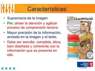 Características:
• Supremacía de la imagen
• Fin: atraer la atención y agilizar
  proceso de comprensión lectora
• Mayor precisión de la información,
  anclada en la imagen y el texto.
• Debe ser sencilla, completa, ética,
  bien diseñada y coherente con la
  información que se presenta en
  ella.
 
