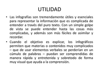 UTILIDAD
• Las infografías son tremendamente útiles y esenciales
para representar la información que es complicada de
entender a través del puro texto. Con un simple golpe
de vista se puede entender hasta las cosas más
complicadas, y además son más fáciles de asimilar y
recordar.
• Cuando el objetivo es explicar, los infográficos
permiten que materias o contenidos muy complicados
– que de usar elementos verbales se perderían en un
cúmulo de palabras – puedan ser comprendidas de
manera rápida y entretenida y sobretodo de forma
muy visual que ayuda a la comprensión.
 