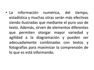 • La información numérica, del tiempo,
estadística y muchas otras serán más efectivas
siendo ilustradas que mediante el puro uso de
texto. Además, sirven de elementos diferentes
que permiten otorgar mayor variedad y
agilidad a la diagramación y pueden ser
adecuadamente combinadas con textos y
fotografías para maximizar la comprensión de
lo que es está informando.
 