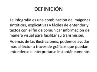 DEFINICIÓN
La Infografía es una combinación de imágenes
sintéticas, explicativas y fáciles de entender y
textos con el fin de comunicar información de
manera visual para facilitar su transmisión.
Además de las ilustraciones, podemos ayudar
más al lector a través de gráficos que puedan
entenderse e interpretarse instantáneamente.
 