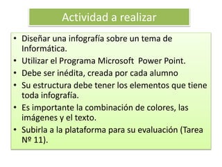 Actividad a realizar
• Diseñar una infografía sobre un tema de
Informática.
• Utilizar el Programa Microsoft Power Point.
• Debe ser inédita, creada por cada alumno
• Su estructura debe tener los elementos que tiene
toda infografía.
• Es importante la combinación de colores, las
imágenes y el texto.
• Subirla a la plataforma para su evaluación (Tarea
Nº 11).
 