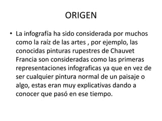 ORIGEN
• La infografía ha sido considerada por muchos
como la raíz de las artes , por ejemplo, las
conocidas pinturas rupestres de Chauvet
Francia son consideradas como las primeras
representaciones infograficas ya que en vez de
ser cualquier pintura normal de un paisaje o
algo, estas eran muy explicativas dando a
conocer que pasó en ese tiempo.
 
