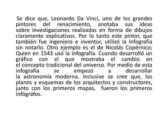 Se dice que, Leonardo Da Vinci, uno de los grandes
pintores del renacimiento, anotaba sus ideas
sobre investigaciones realizadas en forma de dibujos
claramente explicativos. Por lo tanto este pintor, que
también fue ingeniero e inventor, utilizó la infografía
sin notarlo. Otro ejemplo es el de Nicolás Copérnico;
Quien en 1543 usó la infografía. Cuando desarrolló un
gráfico con el que mostraba el cambio en
el concepto tradicional del universo. Por medio de esta
infografía se empezó a desarrollar
la astronomía moderna. Inclusive se cree que, los
planos y esquemas de los arquitectos y constructores,
junto con los primeros mapas, fueron los primeros
infógrafos.
 