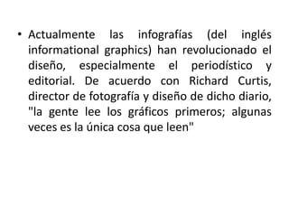 • Actualmente las infografías (del inglés
informational graphics) han revolucionado el
diseño, especialmente el periodístico y
editorial. De acuerdo con Richard Curtis,
director de fotografía y diseño de dicho diario,
"la gente lee los gráficos primeros; algunas
veces es la única cosa que leen"
 
