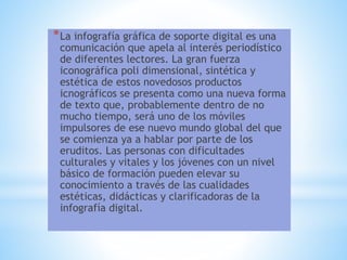 *La infografía gráfica de soporte digital es una
comunicación que apela al interés periodístico
de diferentes lectores. La gran fuerza
iconográfica poli dimensional, sintética y
estética de estos novedosos productos
icnográficos se presenta como una nueva forma
de texto que, probablemente dentro de no
mucho tiempo, será uno de los móviles
impulsores de ese nuevo mundo global del que
se comienza ya a hablar por parte de los
eruditos. Las personas con dificultades
culturales y vitales y los jóvenes con un nivel
básico de formación pueden elevar su
conocimiento a través de las cualidades
estéticas, didácticas y clarificadoras de la
infografía digital.
 