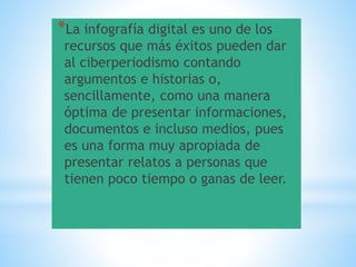 *La infografía digital es uno de los
recursos que más éxitos pueden dar
al ciberperiodismo contando
argumentos e historias o,
sencillamente, como una manera
óptima de presentar informaciones,
documentos e incluso medios, pues
es una forma muy apropiada de
presentar relatos a personas que
tienen poco tiempo o ganas de leer.
 