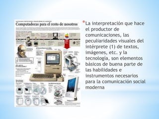 *La interpretación que hace
el productor de
comunicaciones, las
peculiaridades visuales del
intérprete (1) de textos,
imágenes, etc. y la
tecnología, son elementos
básicos de buena parte de
las habilidades e
instrumentos necesarios
para la comunicación social
moderna
 