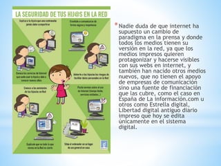 *Nadie duda de que internet ha
supuesto un cambio de
paradigma en la prensa y donde
todos los medios tienen su
versión en la red, ya que los
medios impresos quieren
protagonizar y hacerse visibles
con sus webs en internet, y
también han nacido otros medios
nuevos, que no tienen el apoyo
de empresas de comunicación
sino una fuente de financiación
que las cubre, como el caso en
España de La información.com u
otros como Estrella digital,
Libertad digital antiguo diario
impreso que hoy se edita
únicamente en el sistema
digital.
 