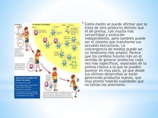 * Como medio se puede afirmar que se
trata de otro producto distinto que
el de prensa, con mucha más
versatilidad y evolución
independiente, pero también puede
ser el sistema que transforme sus
actuales estructuras. La
convergencia de medios puede ser
un fenómeno más amplio: Parece
que los cambios futuros irán en el
sentido de generar productos cada
vez más específicos, separados de la
prensa clásica a la que se pueden
parecer en muy poco, ya que desde
sus últimos desarrollos se están
generando productos nuevos, que
muy pronto traerán cualidades que
no tenían los anteriores.
 