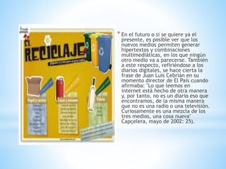 * En el futuro o si se quiere ya el
presente, es posible ver que los
nuevos medios permiten generar
hipertextos y combinaciones
multimediáticas, en los que ningún
otro medio va a parecerse. También
a este respecto, refiriéndose a los
diarios digitales, se hace cierta la
frase de Juan Luis Cebrián en su
momento director de El País cuando
afirmaba: "Lo que leemos en
internet está hecho de otra manera
y, por tanto, no es un diario eso que
encontramos, de la misma manera
que no es una radio o una televisión.
Curiosamente es una mezcla de los
tres medios, una cosa nueva"
Capçelera, mayo de 2002: 25).
 