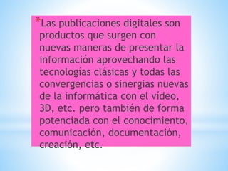 *Las publicaciones digitales son
productos que surgen con
nuevas maneras de presentar la
información aprovechando las
tecnologías clásicas y todas las
convergencias o sinergias nuevas
de la informática con el vídeo,
3D, etc. pero también de forma
potenciada con el conocimiento,
comunicación, documentación,
creación, etc.
 