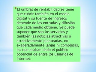 *El umbral de rentabilidad se tiene
que cubrir también en el medio
digital y su fuente de ingresos
depende de las entradas y difusión
que cada medio obtiene. Se puede
suponer que son los servicios y
también las noticias atractivas o
atractivamente planteadas, no
exageradamente largas ni complejas,
las que acaban dado el público
potencial de entre los usuarios de
internet.
 