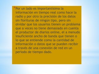 *Por un lado es importantísima la
información en tiempo real como hace la
radio y por otro la precisión de los datos
sin florituras de ningún tipo, pero sin
olvidar que los usuarios tienen un problema
que a veces no tiene demasiado en cuenta
el productor de diarios online, el a menudo
insuficiente ancho de banda que tienen o
lo que se entiende como la cantidad de
información o datos que se pueden recibir
a través de una conexión de red en un
período de tiempo dado.
 