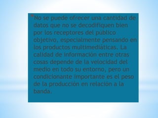 *No se puede ofrecer una cantidad de
datos que no se decodifiquen bien
por los receptores del público
objetivo, especialmente pensando en
los productos multimediáticas. La
calidad de información entre otras
cosas depende de la velocidad del
medio en todo su entorno, pero un
condicionante importante es el peso
de la producción en relación a la
banda.
 