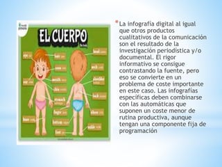 *La infografía digital al igual
que otros productos
cualitativos de la comunicación
son el resultado de la
investigación periodística y/o
documental. El rigor
informativo se consigue
contrastando la fuente, pero
eso se convierte en un
problema de coste importante
en este caso. Las infografías
específicas deben combinarse
con las automáticas que
suponen un coste menor de
rutina productiva, aunque
tengan una componente fija de
programación
 