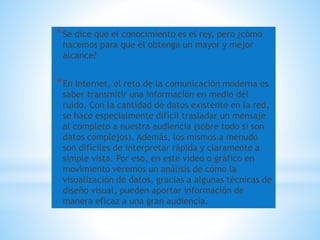 *Se dice que el conocimiento es el rey, pero ¿cómo
hacemos para que él obtenga un mayor y mejor
alcance?
*En Internet, el reto de la comunicación moderna es
saber transmitir una información en medio del
ruido. Con la cantidad de datos existente en la red,
se hace especialmente difícil trasladar un mensaje
al completo a nuestra audiencia (sobre todo si son
datos complejos). Además, los mismos a menudo
son difíciles de interpretar rápida y claramente a
simple vista. Por eso, en este vídeo o gráfico en
movimiento veremos un análisis de cómo la
visualización de datos, gracias a algunas técnicas de
diseño visual, pueden aportar información de
manera eficaz a una gran audiencia.
 