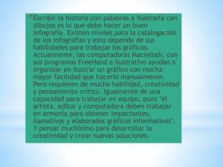 *Escribir la historia con palabras e ilustrarla con
dibujos es lo que debe hacer un buen
infografía. Existen niveles para la catalogación
de los infografías y esto depende de sus
habilidades para trabajar los gráficos.
Actualmente, las computadoras Macintosh, con
sus programas FreeHand e Ilustrativo ayudan a
organizar en ilustrar un gráfico con mucha
mayor facilidad que hacerlo manualmente.
Pero requieren de mucha habilidad, creatividad
y pensamiento crítico. Igualmente de una
capacidad para trabajar en equipo, pues "el
artista, editor y computadora deben trabajar
en armonía para obtener impactantes,
llamativos y elaborados gráficos informativos".
Y pensar muchísimo para desarrollar la
creatividad y crear nuevas soluciones.
 