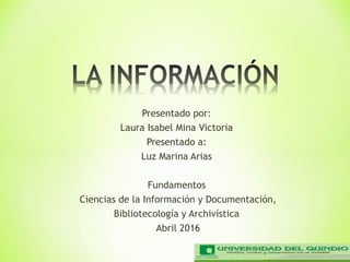 Presentado por:
Laura Isabel Mina Victoria
Presentado a:
Luz Marina Arias
Fundamentos
Ciencias de la Información y Documentación,
Bibliotecología y Archivística
Abril 2016
 