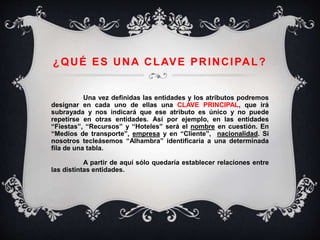 ¿QUÉ ES UNA CLAVE PRINCIPAL?
Una vez definidas las entidades y los atributos podremos
designar en cada uno de ellas una CLAVE PRINCIPAL, que irá
subrayada y nos indicará que ese atributo es único y no puede
repetirse en otras entidades. Así por ejemplo, en las entidades
“Fiestas”, “Recursos” y “Hoteles” será el nombre en cuestión. En
“Medios de transporte”, empresa y en “Cliente”, nacionalidad. Si
nosotros tecleásemos “Alhambra” identificaría a una determinada
fila de una tabla.
A partir de aquí sólo quedaría establecer relaciones entre
las distintas entidades.
 