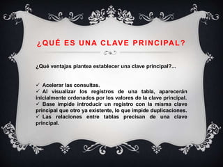 ¿QUÉ ES UNA CLAVE PRINCIPAL?
¿Qué ventajas plantea establecer una clave principal?...
 Acelerar las consultas.
 Al visualizar los registros de una tabla, aparecerán
inicialmente ordenados por los valores de la clave principal.
 Base impide introducir un registro con la misma clave
principal que otro ya existente, lo que impide duplicaciones.
 Las relaciones entre tablas precisan de una clave
principal.
 