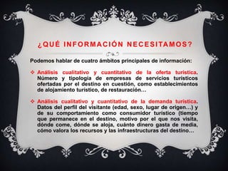 ¿QUÉ INFORMACIÓN NECESITAMOS?
Podemos hablar de cuatro ámbitos principales de información:
 Análisis cualitativo y cuantitativo de la oferta turística.
Número y tipología de empresas de servicios turísticos
ofertadas por el destino en cuestión, como establecimientos
de alojamiento turístico, de restauración…
 Análisis cualitativo y cuantitativo de la demanda turística.
Datos del perfil del visitante (edad, sexo, lugar de origen…) y
de su comportamiento como consumidor turístico (tiempo
que permanece en el destino, motivo por el que nos visita,
dónde come, dónde se aloja, cuánto dinero gasta de media,
cómo valora los recursos y las infraestructuras del destino…
 
