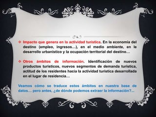  Impacto que genera en la actividad turística. En la economía del
destino (empleo, ingresos…), en el medio ambiente, en le
desarrollo urbanístico y la ocupación territorial del destino…
 Otros ámbitos de información. Identificación de nuevos
productos turísticos, nuevos segmentos de demanda turística,
actitud de los residentes hacia la actividad turística desarrollada
en el lugar de residencia…
Veamos cómo se traduce estos ámbitos en nuestra base de
datos… pero antes, ¿de dónde podemos extraer la información?...
 
