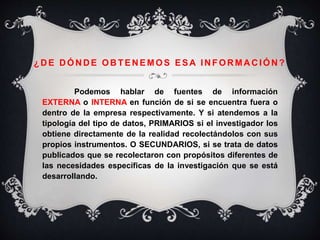 ¿D E D ÓN D E OB TEN EMOS ESA IN FOR MA C IÓN ?
Podemos hablar de fuentes de información
EXTERNA o INTERNA en función de si se encuentra fuera o
dentro de la empresa respectivamente. Y si atendemos a la
tipología del tipo de datos, PRIMARIOS si el investigador los
obtiene directamente de la realidad recolectándolos con sus
propios instrumentos. O SECUNDARIOS, si se trata de datos
publicados que se recolectaron con propósitos diferentes de
las necesidades específicas de la investigación que se está
desarrollando.
 