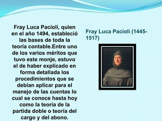 Fray Luca Pacioli, quien
en el año 1494, estableció   Fray Luca Pacioli (1445-
    las bases de toda la     1517)
teoría contable.Entre uno
de los varios méritos que
 tuvo este monje, estuvo
 el de haber explicado en
     forma detallada los
  procedimientos que se
   debían aplicar para el
manejo de las cuentas lo
cual se conoce hasta hoy
    como la teoría de la
partida doble o teoría del
     cargo y del abono.
 