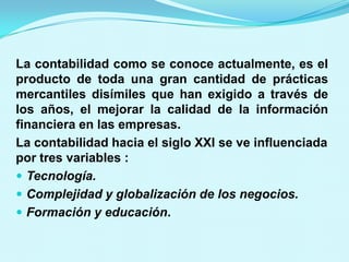 La contabilidad como se conoce actualmente, es el
producto de toda una gran cantidad de prácticas
mercantiles disímiles que han exigido a través de
los años, el mejorar la calidad de la información
financiera en las empresas.
La contabilidad hacia el siglo XXI se ve influenciada
por tres variables :
 Tecnología.
 Complejidad y globalización de los negocios.
 Formación y educación.
 
