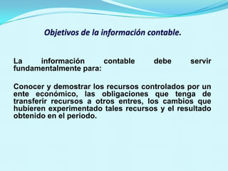 La    información      contable     debe      servir
fundamentalmente para:

Conocer y demostrar los recursos controlados por un
ente económico, las obligaciones que tenga de
transferir recursos a otros entres, los cambios que
hubieren experimentado tales recursos y el resultado
obtenido en el periodo.
 