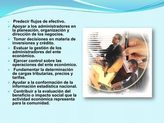     Predecir flujos de efectivo.
   Apoyar a los administradores en
    la planeación, organización y
    dirección de los negocios.
    Tomar decisiones en materia de
    inversiones y crédito.
    Evaluar la gestión de los
    administradores del ente
    económico.
    Ejercer control sobre las
    operaciones del ente económico.
    Fundamentar la determinación
    de cargas tributarias, precios y
    tarifas.
   Ayudar a la conformación de la
    información estadística nacional.
    Contribuir a la evaluación del
    beneficio o impacto social que la
    actividad económica representa
    para la comunidad.
 