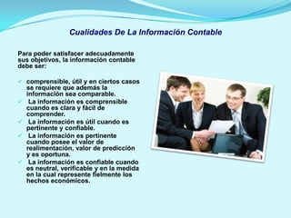 Cualidades De La Información Contable

Para poder satisfacer adecuadamente
sus objetivos, la información contable
debe ser:

 comprensible, útil y en ciertos casos
  se requiere que además la
  información sea comparable.
 La información es comprensible
  cuando es clara y fácil de
  comprender.
 La información es útil cuando es
  pertinente y confiable.
 La información es pertinente
  cuando posee el valor de
  realimentación, valor de predicción
  y es oportuna.
 La información es confiable cuando
  es neutral, verificable y en la medida
  en la cual represente fielmente los
  hechos económicos.
 