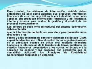 Para concluir, los sistemas de información contable deben
entenderse no sólo como aquellos que producen información
financiera (la cual fue muy útil en la era industrial), sino como
aquellos que producen información: financiara y no financiera,
interna y externa, para evaluar la gestión y el control de los
procesos oportunamente.
Los actores de decisiones (directivos) del entorno colombiano,
deben entender
que la información contable no sólo sirve para presentar unos
resultados a los
socios y a las entidades de control y vigilancia del Estado (DIAN,
superintendencias, etc.). Que el control de las organizaciones no
es el adecuado cuando se utiliza una auditoría financiera
limitada a la información de la teneduría de libros, auditando los
estados financieros presentados a los socios, el Estado y a la
sociedad en general y los procesos que garantizan que se
contabilizó     aplicando  los    Principios    de    Contabilidad
Generalmente aceptados en Colombia
 