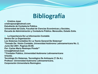 Bibliografía
 Cristina Josar
cristinajosar@hotmail.com
Estudiante de Contaduría Pública.
Universidad del Zulia, Facultad de Ciencias Económicas y Sociales,
Escuela de Administración y Contaduría Pública. Maracaibo, Estado Zulia.

 La Importancia De La Información Contable
Dentro De La Organización
Los Sistemas Contables En La Teoría General De Sistemas*
*Tomado De: Visión Contable, Universidad Autónoma Latinoamericana No. 2,
Junio Del 2001. Paginas 65-89.
Por: Carlos Mario Restrepo Pineda**
Cmrp@Hotmail.Com
**Contador Público, Universidad Autónoma Latinoamericana
Unaula).
Tecnólogo En Sistemas, Tecnológico De Antioquia (T. De A.).
Profesor: Universidad Autónoma Latinoamericana,
Corporación Universitaria Remington.
 