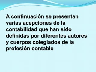 A continuación se presentan
varias acepciones de la
contabilidad que han sido
definidas por diferentes autores
y cuerpos colegiados de la
profesión contable
 