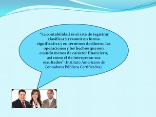 “La contabilidad es el arte de registrar,
       clasificar y resumir en forma
significativa y en términos de dinero, las
     operaciones y los hechos que son
  cuando menos de carácter financiero,
      así como el de interpretar sus
    resultados” (Instituto Americano de
     Contadores Públicos Certificados).
 