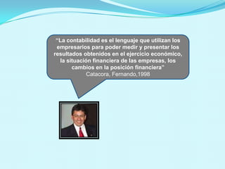 y/o en el flujo de efectivo”
 “La contabilidad es el lenguaje que utilizan los
 empresarios para poder medir y presentar los
resultados obtenidos en el ejercicio económico,
  la situación financiera de las empresas, los
       cambios en la posición financiera”
             Catacora, Fernando,1998
 