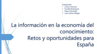La información en la economía del
conocimiento:
Retos y oportunidades para
España
Integrantes:
• Lucero Vaccaro
• Fiorella Rodriguez
• Mayra Alvarado
• Juan Carlos Melgar
 