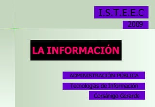 LA INFORMACIÓN I.S.T.E.E.C ADMINISTRACIÓN PÚBLICA Corsánigo Gerardo Tecnologías de Información 2009 