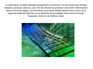 La informática, también llamada computación en América,1 es una ciencia que estudia 
métodos, procesos, técnicas, con el fin de almacenar, procesar y transmitir información y 
datos en formato digital. La informática se ha desarrollado rápidamente a partir de la 
segunda mitad del siglo XX, con la aparición de tecnologías tales como el circuito 
integrado, Internet y el teléfono móvil. 
 