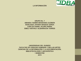 LA INFORMACIÓN
GRUPO No. 7
AMANDA YASMIN BENAVIDES GUZMÁN
BASILIQUE JOHANA ARAQUE GARZA
CARLOS DANIEL ACUÑA PARRA
EMELY NATHALY ALBARRACÍN TORRES
UNIVERSIDAD DEL QUINDIO
FACULTAD DE CIENCIAS HUMANAS Y BELLAS ARTES
CIENCIAS DE LA INFORMACIÓN Y LA DOCUMENTACIÓN,
BIBLIOTECOLOGÍA Y ARCHIVÍSTICA
I SEMESTRE
2015
 